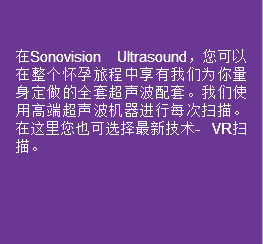  在Sonovision Ultrasound，您可以在整个怀孕旅程中享有我们为你量身定做的全套超声波配套。我们使用高端超声波机器进行每次扫描。在这里您也可选择最新技术- VR扫描。